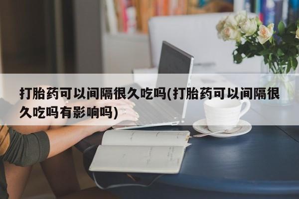 药流药联系方式打胎药可以间隔很久吃吗(打胎药可以间隔很久吃吗有影响吗)