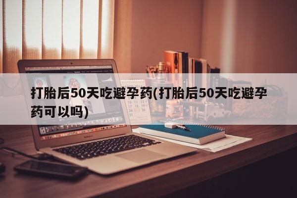 药流药联系方式打胎后50天吃避孕药(打胎后50天吃避孕药可以吗)