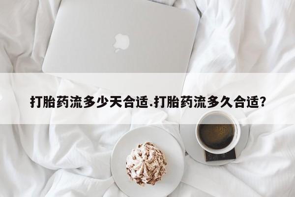 药流药联系方式打胎药流多少天合适.打胎药流多久合适？