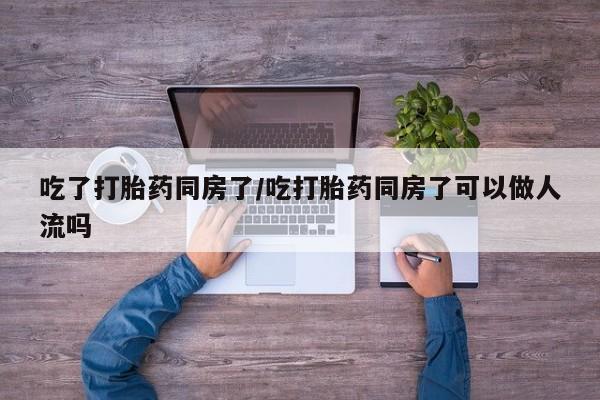 药流药联系方式吃了打胎药同房了/吃打胎药同房了可以做人流吗