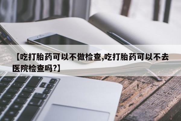 药流药联系方式【吃打胎药可以不做检查,吃打胎药可以不去医院检查吗?】