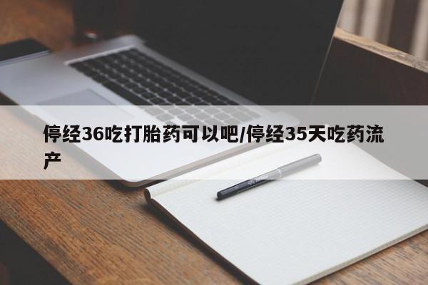 药流药联系方式停经36吃打胎药可以吧/停经35天吃药流产