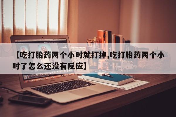 药流药联系方式【吃打胎药两个小时就打掉,吃打胎药两个小时了怎么还没有反应】