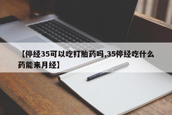 药流药联系方式【停经35可以吃打胎药吗,35停经吃什么药能来月经】