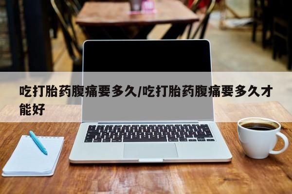 药流药联系方式吃打胎药腹痛要多久/吃打胎药腹痛要多久才能好