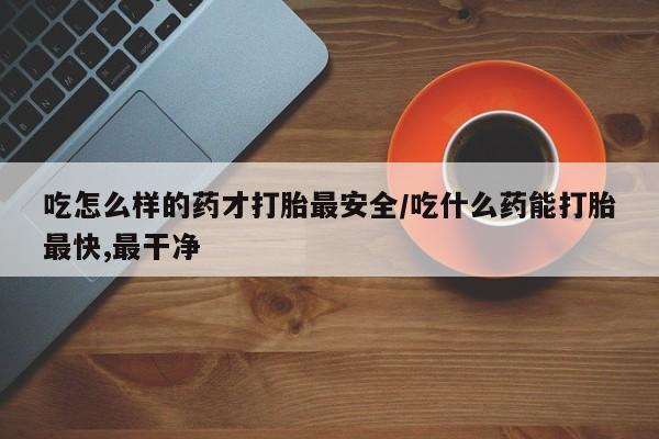 药流药联系方式吃怎么样的药才打胎最安全/吃什么药能打胎最快,最干净