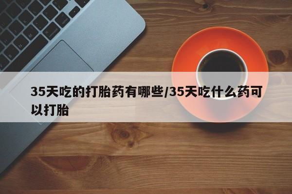 药流药联系方式35天吃的打胎药有哪些/35天吃什么药可以打胎