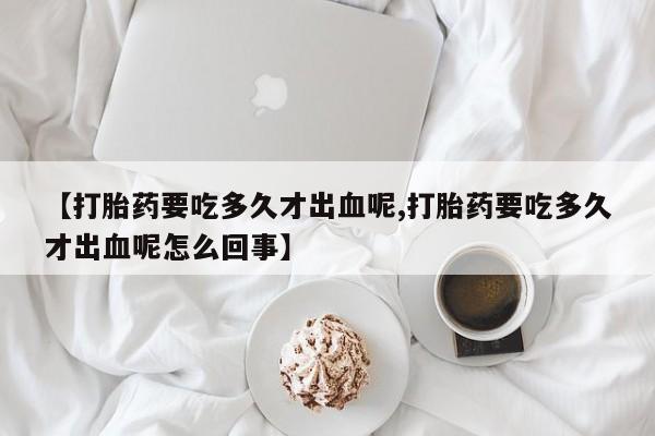 药流药联系方式【打胎药要吃多久才出血呢,打胎药要吃多久才出血呢怎么回事】