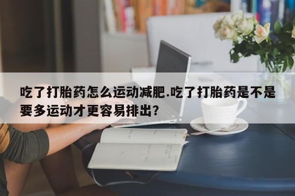 药流药联系方式吃了打胎药怎么运动减肥.吃了打胎药是不是要多运动才更容易排出？