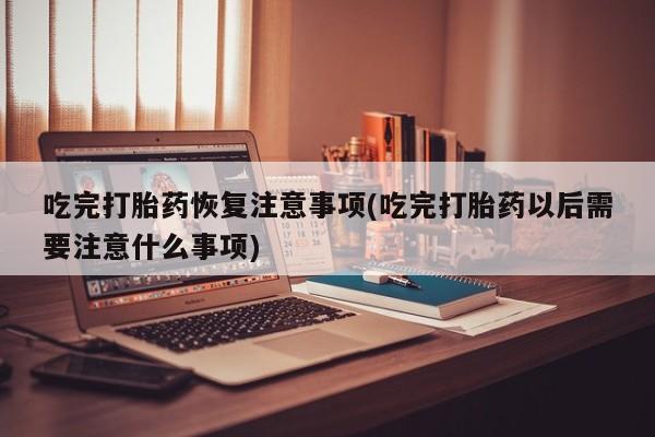 药流药联系方式吃完打胎药恢复注意事项(吃完打胎药以后需要注意什么事项)
