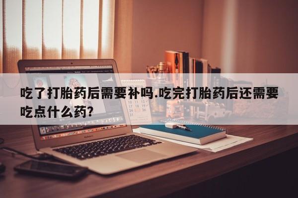 药流药联系方式吃了打胎药后需要补吗.吃完打胎药后还需要吃点什么药？