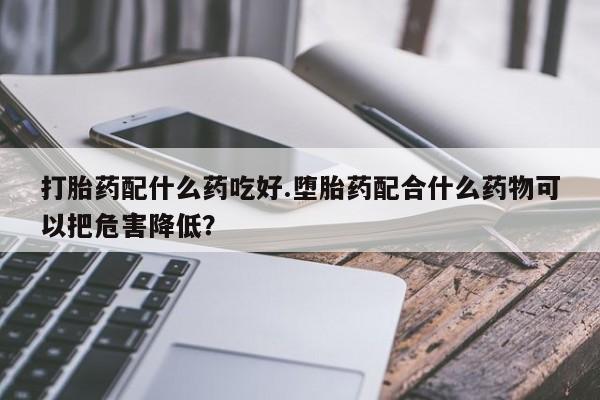药流药联系方式打胎药配什么药吃好.堕胎药配合什么药物可以把危害降低？