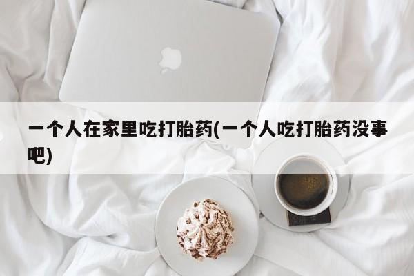 药流药联系方式一个人在家里吃打胎药(一个人吃打胎药没事吧)