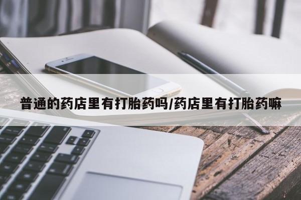 药流药联系方式普通的药店里有打胎药吗/药店里有打胎药嘛