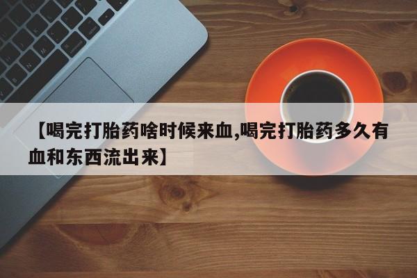 药流药联系方式【喝完打胎药啥时候来血,喝完打胎药多久有血和东西流出来】
