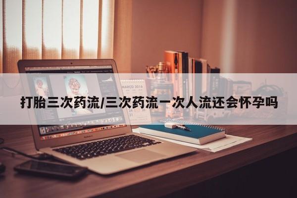 药流药联系方式打胎三次药流/三次药流一次人流还会怀孕吗