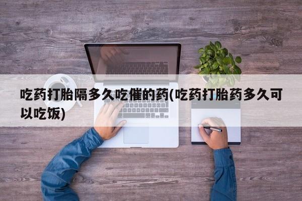 药流药联系方式吃药打胎隔多久吃催的药(吃药打胎药多久可以吃饭)