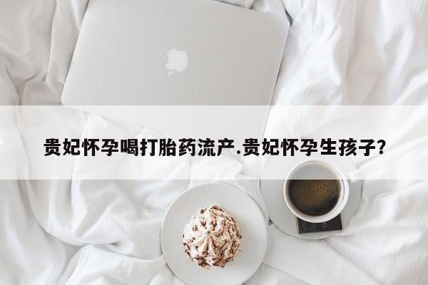 药流药联系方式贵妃怀孕喝打胎药流产.贵妃怀孕生孩子？