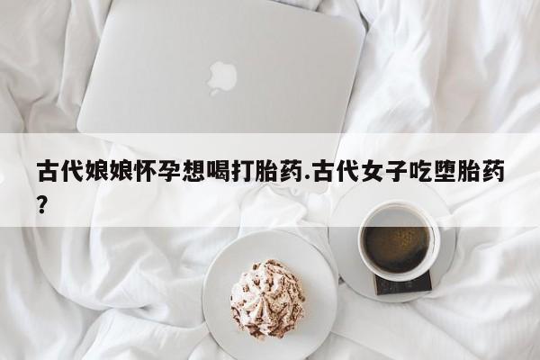 药流药联系方式古代娘娘怀孕想喝打胎药.古代女子吃堕胎药？