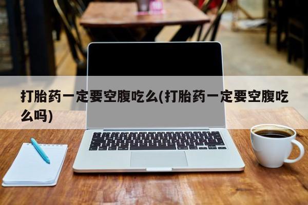 药流药联系方式打胎药一定要空腹吃么(打胎药一定要空腹吃么吗)