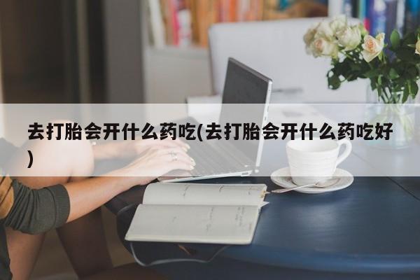药流药联系方式去打胎会开什么药吃(去打胎会开什么药吃好)