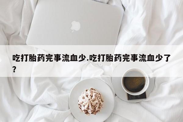 药流药联系方式吃打胎药完事流血少.吃打胎药完事流血少了？