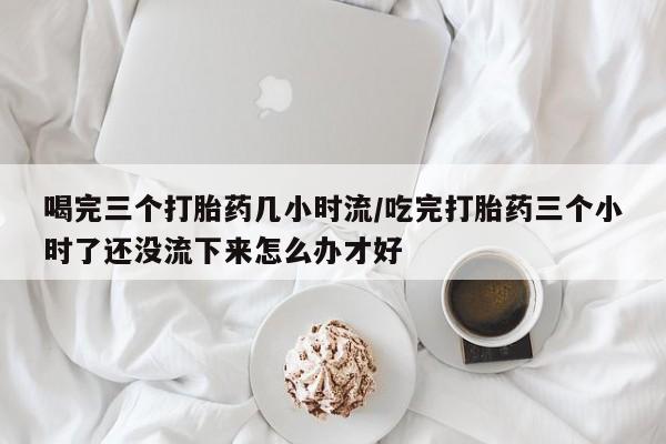 药流药联系方式喝完三个打胎药几小时流/吃完打胎药三个小时了还没流下来怎么办才好