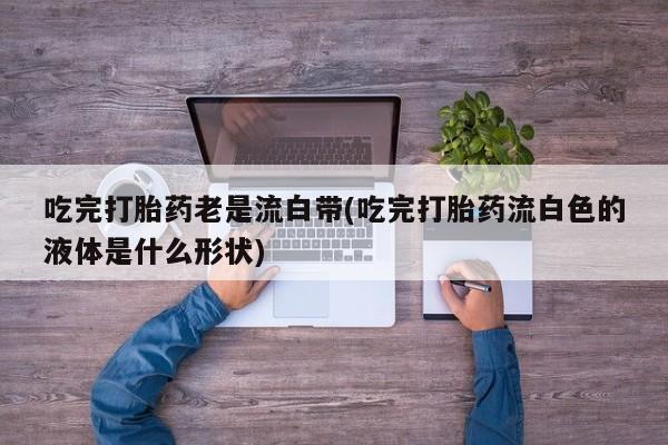 药流药联系方式吃完打胎药老是流白带(吃完打胎药流白色的液体是什么形状)