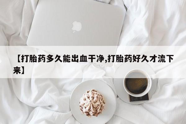 药流药联系方式【打胎药多久能出血干净,打胎药好久才流下来】