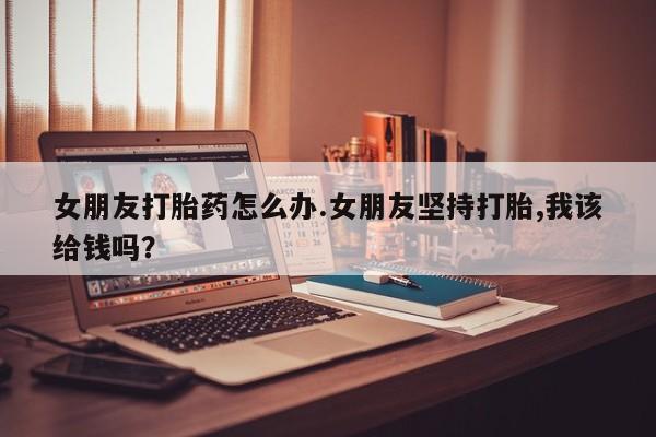 药流药联系方式女朋友打胎药怎么办.女朋友坚持打胎,我该给钱吗？