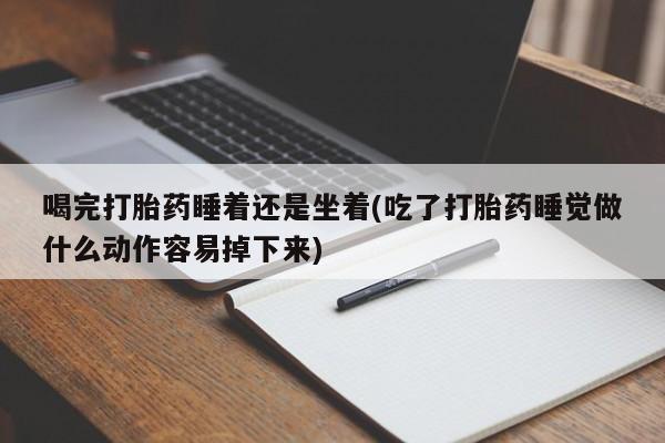 药流药联系方式喝完打胎药睡着还是坐着(吃了打胎药睡觉做什么动作容易掉下来)
