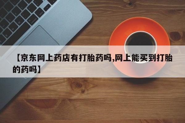 药流药联系方式【京东网上药店有打胎药吗,网上能买到打胎的药吗】