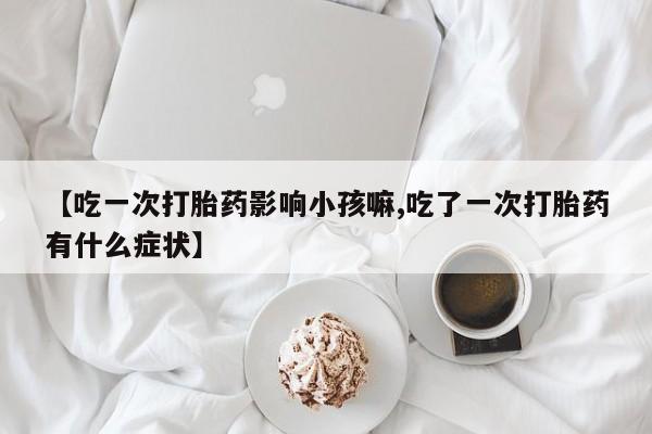 药流药联系方式【吃一次打胎药影响小孩嘛,吃了一次打胎药有什么症状】