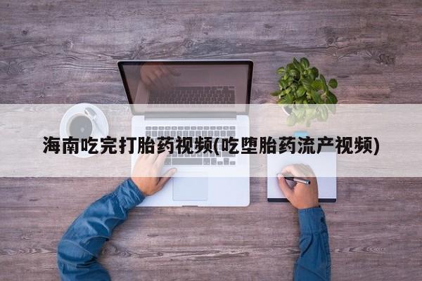 药流药联系方式海南吃完打胎药视频(吃堕胎药流产视频)