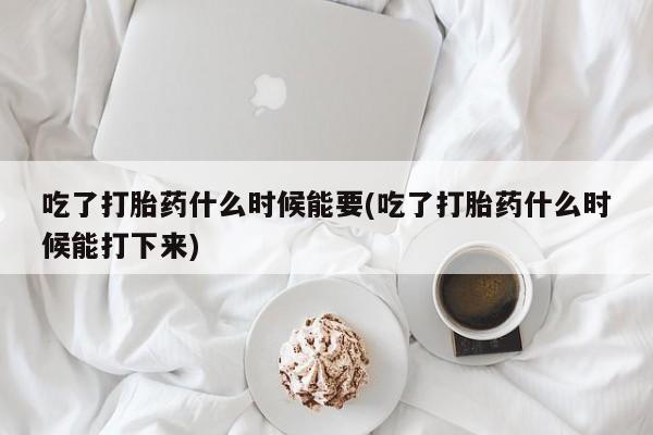 药流药联系方式吃了打胎药什么时候能要(吃了打胎药什么时候能打下来)