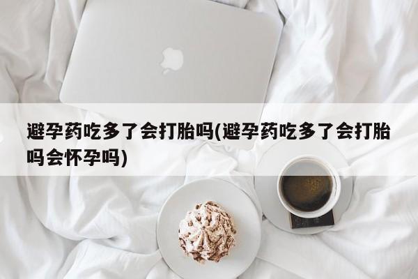 药流药联系方式避孕药吃多了会打胎吗(避孕药吃多了会打胎吗会怀孕吗)