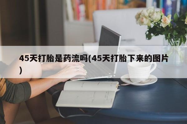 药流药联系方式45天打胎是药流吗(45天打胎下来的图片)