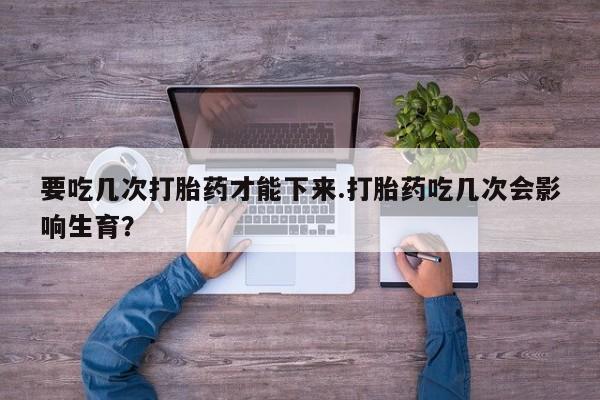 药流药联系方式要吃几次打胎药才能下来.打胎药吃几次会影响生育？