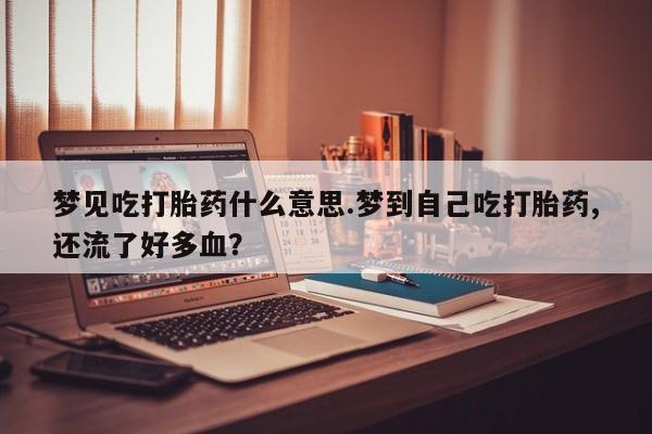 药流药联系方式梦见吃打胎药什么意思.梦到自己吃打胎药,还流了好多血？