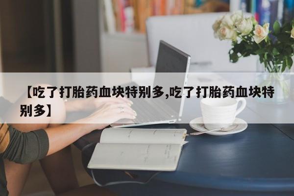 药流药联系方式【吃了打胎药血块特别多,吃了打胎药血块特别多】