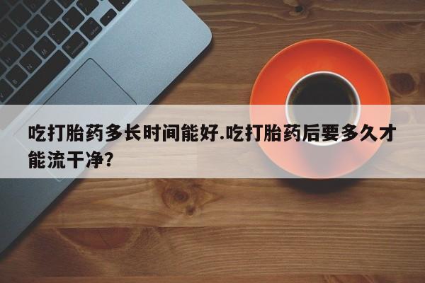 药流药联系方式吃打胎药多长时间能好.吃打胎药后要多久才能流干净？