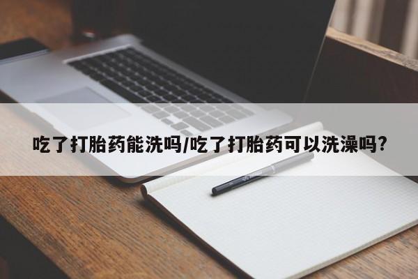 药流药联系方式吃了打胎药能洗吗/吃了打胎药可以洗澡吗?