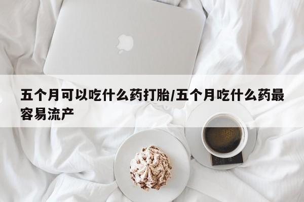药流药联系方式五个月可以吃什么药打胎/五个月吃什么药最容易流产