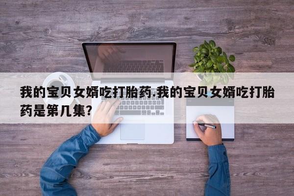 药流药联系方式我的宝贝女婿吃打胎药.我的宝贝女婿吃打胎药是第几集？