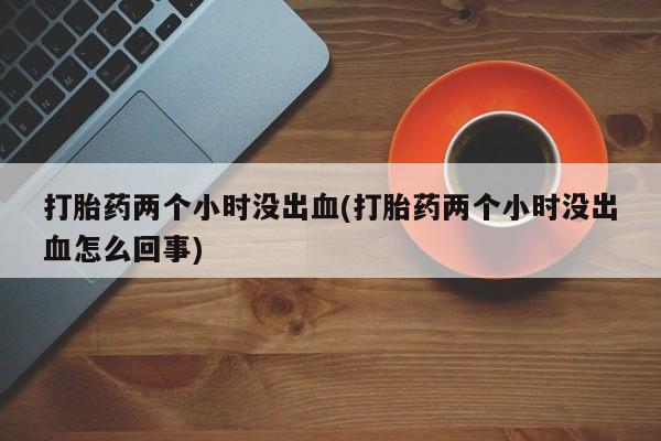 药流药联系方式打胎药两个小时没出血(打胎药两个小时没出血怎么回事)