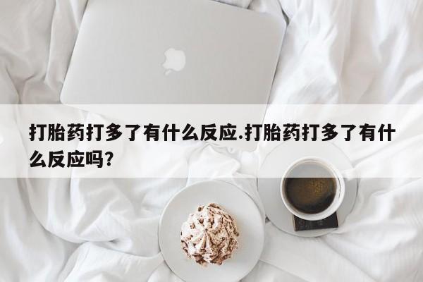 药流药联系方式打胎药打多了有什么反应.打胎药打多了有什么反应吗？