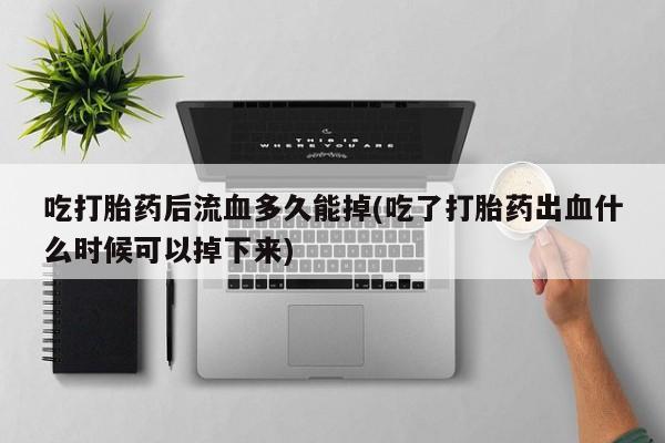 药流药联系方式吃打胎药后流血多久能掉(吃了打胎药出血什么时候可以掉下来)