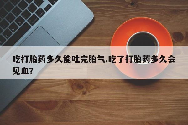 药流药联系方式吃打胎药多久能吐完胎气.吃了打胎药多久会见血?