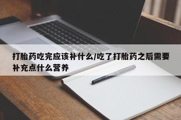 药流药联系方式打胎药吃完应该补什么/吃了打胎药之后需要补充点什么营养