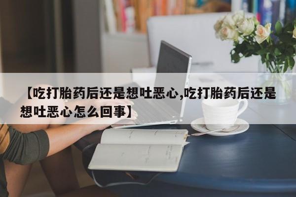 药流药联系方式【吃打胎药后还是想吐恶心,吃打胎药后还是想吐恶心怎么回事】